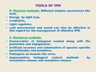 TOOLS OF IPM
• D. Physical methods- Different edaphic parameters like
heat,
 Energy by light trap,
 irradiation,
 Light regulator,
 cold environment and sound can also be effective in
this regard for the management of effective IPM.
• E. Biological methods-
 Conservation of biological control along with the
protection and engagement,
 Artificial increase and colonization of species specific
parasitizoides and predators,
 Pathogens on insects like virus,
 Augmentative biological control methods by
inoculative release and inundative release
 
