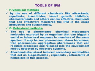 TOOLS OF IPM
• F. Chemical methods-
 by the use of different chemicals like attractants,
repellants, insecticides, insect growth inhibitors,
chemosterilants and others can be effective chemicals
that can effectively monitored the IPM in the crops
production and sustainability.
 G. Behavioral methods-
 The use of pheromones- chemical messengers
molecules excreted by an organism that can trigger a
social or behavioral response in members of the same
species. It may be sex pheromones, alarm hormones,
trail pheromones, aggregation pheromones that can
regulate processes and released into the environment
mostly detected by olfactory systems.
 Allochemicals-natural induced secondary metabolites
that act as bio-pesticides , repellents , attractants of
herbicides in this process.
 
