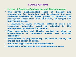 TOOLS OF IPM
• H. Use of Genetic –Engineering and Biotechnology-
 The newly sophisticated tools of biology and
engineering for designing and developing the pest
resistant varieties of hosts plants to minimize the
pests-plant interaction like Bt-cotton, Bt-bringal and
many more crops.
• I. Regulatory legal methods- different rules and
regulatory principles must be adopted in this
management practices for the IPM.
 Plant quarantine and Border control to stop the
dissemination of diseases across the different
continents,
 Attachment of phytosanitary certificates during the
import and export of crops,
 Pesticide registration and classification,
 Application of protocols and environmental rules
 