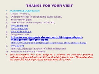 THANKS FOR YOUR VISIT
• ACKNOWLEDGEMENTS:
a. Google for images,
b. Different websites for enriching the course content,
c. Science Direct pages,
d. Plant diseases, insects and pests- NCBI-NH,
e. www.nature.com
f. www.spruce.com
g. www.aphis.usda.gov
h. Puregreensaz.com
i. https://www.epa.gov/safepestcontrol/integrated-pest-
management-ipm-principles
j. https://www.un.org/en/climatechange/science/causes-effects-climate-change
k. www.fao.org
l. https://ccd.gujarat.gov.in/causes-of-climate-change.htm
m. Many more websites for references.
• This presentation has been designed to address the academic fraternity
without any financial interest. This is absolutely free to use . The author does
not claim any kind of financial benefits from this content
 