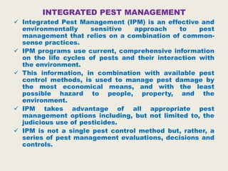 INTEGRATED PEST MANAGEMENT
 Integrated Pest Management (IPM) is an effective and
environmentally sensitive approach to pest
management that relies on a combination of common-
sense practices.
 IPM programs use current, comprehensive information
on the life cycles of pests and their interaction with
the environment.
 This information, in combination with available pest
control methods, is used to manage pest damage by
the most economical means, and with the least
possible hazard to people, property, and the
environment.
 IPM takes advantage of all appropriate pest
management options including, but not limited to, the
judicious use of pesticides.
 IPM is not a single pest control method but, rather, a
series of pest management evaluations, decisions and
controls.
 