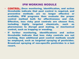 IPM WORKING MODULE
• CONTROL: Once monitoring, identification, and action
thresholds indicate that pest control is required, and
preventive methods are no longer effective or
available, IPM programs then evaluate the proper
control method both for effectiveness and risk.
Effective, less risky pest controls are chosen first,
including highly targeted chemicals, such as
pheromones to disrupt pest mating, or mechanical
control, such as trapping or weeding.
• If further monitoring, identifications and action
thresholds indicate that less risky controls are not
working, then additional pest control methods would
be employed, such as targeted spraying of pesticides.
Broadcast spraying of non-specific pesticides is a last
resort.
 