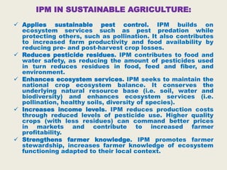 IPM IN SUSTAINABLE AGRICULTURE:
 Applies sustainable pest control. IPM builds on
ecosystem services such as pest predation while
protecting others, such as pollination. It also contributes
to increased farm productivity and food availability by
reducing pre- and post-harvest crop losses.
 Reduces pesticide residues. IPM contributes to food and
water safety, as reducing the amount of pesticides used
in turn reduces residues in food, feed and fiber, and
environment.
 Enhances ecosystem services. IPM seeks to maintain the
national crop ecosystem balance. It conserves the
underlying natural resource base (i.e. soil, water and
biodiversity) and enhances ecosystem services (i.e.
pollination, healthy soils, diversity of species).
 Increases income levels. IPM reduces production costs
through reduced levels of pesticide use. Higher quality
crops (with less residues) can command better prices
in markets and contribute to increased farmer
profitability.
 Strengthens farmer knowledge. IPM promotes farmer
stewardship, increases farmer knowledge of ecosystem
functioning adapted to their local context.
 