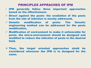 PRINCIPLES APPRACHES OF IPM
• IPM generally follow three important approaches
based on the effectiveness-
 Direct against the pests- the eradiation of the pests
from the site of infection is mostly addressed,
 Genetic modification of pests- The Genetic
engineering method can be addressed for the pests
modification,
 Modification of environment to make it unfavorable for
pests- the micro-environment should be designed and
modified to reduce the infection of pests in the desired
field.
 Thus, the target oriented approaches shold be
considered whenever the IPM is to designed for the
same.
 