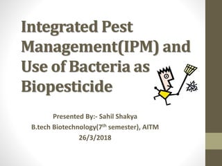 Integrated Pest
Management(IPM) and
Use of Bacteria as
Biopesticide
Presented By:- Sahil Shakya
B.tech Biotechnology(7th semester), AITM
26/3/2018
 