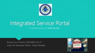 Integrated Service Portal
Binayak Gouri Shankar (201612069), M.Sc IT
Guide: Mr. Manaswee Tripathi , Project Manager
A registered product of Srijan Services
 