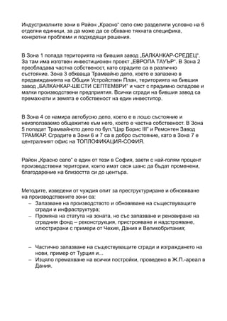 Индустриалните зони в Район „Красно“ село сме разделили условно на 6
отделни единици, за да може да се обхване тяхната специфика,
конкретни проблеми и подходящи решения.
В Зона 1 попада територията на бившия завод „БАЛКАНКАР-СРЕДЕЦ“.
За там има изготвен инвестиционен проект „ЕВРОПА ТАУЪР“. В Зона 2
преобладава частна собственост, като сградите са в различно
състояние. Зона 3 обхваща Трамвайно депо, което е запазено в
предвижданията на Общия Устройствен План, територията на бившия
завод „БАЛКАНКАР-ШЕСТИ СЕПТЕМВРИ“ и част с предимно складове и
малки производствени предприятия. Всички сгради на бившия завод са
премахнати и земята е собственост на един инвеститор.
В Зона 4 се намира автобусно депо, което е в лошо състояние и
неизползваемо общежитие към него, което е частна собственост. В Зона
5 попадат Трамвайното депо по бул.“Цар Борис III” и Ремонтен Завод
ТРАМКАР. Сградите в Зони 6 и 7 са в добро състояние, като в Зона 7 е
централният офис на ТОПЛОФИКАЦИЯ-СОФИЯ.
Район „Красно село“ е един от тези в София, заети с най-голям процент
производствени територии, които имат своя шанс да бъдат променени,
благодарение на близостта си до центъра.
Методите, изведени от чуждия опит за преструктуриране и обновяване
на производствените зони са:
− Запазване на производството и обновяване на съществуващите
сгради и инфраструктура;
− Промяна на статута на зоната, но със запазване и реновиране на
сградния фонд – реконструкция, пристрояване и надстрояване,
илюстрирани с примери от Чехия, Дания и Великобритания;
− Частично запазване на съществуващите сгради и изграждането на
нови, пример от Турция и...
− Изцяло премахване на всички постройки, проведено в Ж.П.-ареал в
Дания.
 