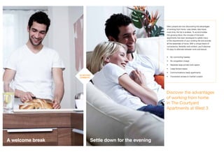 Discover the advantages
of working from home
in The Courtyard
Apartments at West 3
Many people are now discovering the advantages
of working from home. Less stress, less travel,
more time, the list is endless. To accommodate
this growing trend, the concept of live/work
apartments has been developed to satisfy many
of the requirements of your working life and provide
all the essentials of home. With a unique blend of
convenience, ﬂexibility and comfort, you’ll discover
it’s easy to alternate between work and leisure.
• No commuting hassles
• No congestion charge
• Separate large private work space
• Large terrace space
• Communications-ready apartments
• Convenient access to Central London
A welcome break
30 SECOND
COMMUTE
Settle down for the evening
 