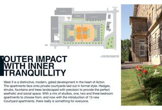 West 3 is a distinctive, modern, gated development in the heart of Acton.
The apartments face onto private courtyards laid out in formal style. Hedges,
shrubs, fountains and trees landscaped with precision to provide the perfect
aesthetic and social space. With a mix of studios, one, two and three bedroom
apartments to choose from, and now with the introduction of 15 new
Courtyard apartments, there really is something for everyone.
N
Site Plan of West 3 London Apartments with
The Courtyard Apartments highlighted in orange
08
OUTER IMPACT
WITH INNER
TRANQUILLITY
 