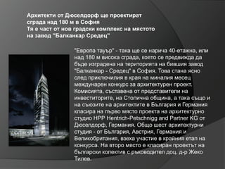 Архитекти от Дюселдорф ще проектират
сграда над 180 м в София
Тя е част от нов градски комплекс на мястото
на завод "Балканкар Средец"
"Европа тауър" - така ще се нарича 40-етажна, или
над 180 м висока сграда, която се предвижда да
бъде изградена на територията на бившия завод
"Балканкар - Средец" в София. Това стана ясно
след приключилия в края на миналия месец
междунарен конкурс за архитектурен проект.
Комисията, съставена от представители на
инвеститорите, на Столична община, а така също и
на съюзите на архитектите в България и Германия
класира на първо място проекта на архитектурно
студио НРР Hentrich-Petschnigg and Partner KG от
Дюселдорф, Германия. Общо шест архитектурни
студия - от България, Австрия, Германия и
Великобритания, взеха участие в крайния етап на
конкурса. На второ място е класиран проектът на
български колектив с ръководител доц. д-р Жеко
Тилев.
 