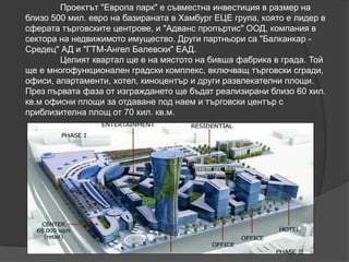 Проектът "Европа парк" е съвместна инвестиция в размер на
близо 500 мил. евро на базираната в Хамбург ЕЦЕ група, която е лидер в
сферата търговските центрове, и "Адванс пропъртис" ООД, компания в
сектора на недвижимото имущество. Други партньори са "Балканкар -
Средец" АД и "ГТМ-Ангел Балевски" ЕАД.
Целият квартал ще е на мястото на бивша фабрика в града. Той
ще е многофункционален градски комплекс, включващ търговски сгради,
офиси, апартаменти, хотел, киноцентър и други развлекателни площи.
През първата фаза от изграждането ще бъдат реализирани близо 60 хил.
кв.м офисни площи за отдаване под наем и търговски център с
приблизителна площ от 70 хил. кв.м.
 