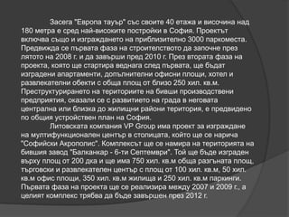 Засега "Европа тауър" със своите 40 етажа и височина над
180 метра е сред най-високите постройки в София. Проектът
включва също и изграждането на приблизително 3000 паркоместа.
Предвижда се първата фаза на строителството да започне през
лятото на 2008 г. и да завърши пред 2010 г. През втората фаза на
проекта, която ще стартира веднага след първата, ще бъдат
изградени апартаменти, допълнителни офисни площи, хотел и
развлекателни обекти с обща площ от близо 250 хил. кв.м.
Преструктурирането на териториите на бивши производствени
предприятия, оказали се с развитието на града в неговата
централна или близка до жилищни райони територия, е предвидено
по общия устройствен план на София.
Литовската компания VP Group има проект за изграждане
на мултифункционален център в столицата, който ще се нарича
"Софийски Акрополис". Комплексът ще се намира на територията на
бившия завод "Балканкар - 6-ти Септември". Той ще бъде изграден
върху площ от 200 дка и ще има 750 хил. кв.м обща разгъната площ,
търговски и развлекателен център с площ от 100 хил. кв.м, 50 хил.
кв.м офис площи, 350 хил. кв.м жилища и 250 хил. кв.м паркинги.
Първата фаза на проекта ще се реализира между 2007 и 2009 г., а
целият комплекс трябва да бъде завършен през 2012 г.
 