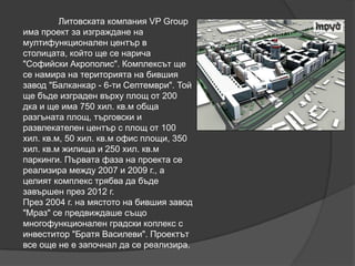 Литовската компания VP Group
има проект за изграждане на
мултифункционален център в
столицата, който ще се нарича
"Софийски Акрополис". Комплексът ще
се намира на територията на бившия
завод "Балканкар - 6-ти Септември". Той
ще бъде изграден върху площ от 200
дка и ще има 750 хил. кв.м обща
разгъната площ, търговски и
развлекателен център с площ от 100
хил. кв.м, 50 хил. кв.м офис площи, 350
хил. кв.м жилища и 250 хил. кв.м
паркинги. Първата фаза на проекта се
реализира между 2007 и 2009 г., а
целият комплекс трябва да бъде
завършен през 2012 г.
През 2004 г. на мястото на бившия завод
"Мраз" се предвиждаше също
многофункционален градски коплекс с
инвеститор "Братя Василеви". Проектът
все още не е започнал да се реализира.
 