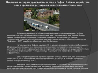 Нов живот за старите производствени зони в София | В общия устройствен
план е предвидена регенерация за шест производствени зони
В София с изменението на общия устройствен план е създадена възможност да бъде
извършено преструктуриране на стари производствени зони с цел развитие на нови функции. Планът
създава условия за преструктуриране, променяйки отреждането на териториите от смесени
производствени в смесени многофункционални зони, каза главният експерт в общинското предприятие
"Софпроект – ОГП", разработило общия план, арх. Яни Вълканов.
На територията на София в периода от 50-те до края на осемдесетте години са били развити
26 производствено-складови зони, разположени около железопътните ареали и входно-изходните
магистрали. Много от тях не развиват дейност, но въпреки настъпилите промени в продуктовата структура
и стагнацията на производството те продължават да съществуват като сграден фонд и изградена
инфраструктура.
Делът на производствените територии в рамките на града е близо 20%, като сравнително
голяма част от тях са разположени в непосредствена близост до центъра. В развитите европейски
столици този процент е между 10 и 12.
Факторите, които довеждат до нуждата от промяна, са свързани с все по-изявените процеси
на преструктуриране в посока предимно към обслужващи дейности от третичния сектор на старите
индустриални зони в компактния град, особено по-централно разположените, посочи също арх. Вълканов.
 