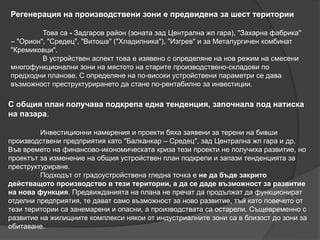 Регенерация на производствени зони е предвидена за шест територии
Това са - Задгаров район (зоната зад Централна жп гара), "Захарна фабрика"
– "Орион", "Средец", "Витоша" ("Хладилника"), "Изгрев" и за Металургичен комбинат
"Кремиковци".
В устройствен аспект това е изявено с определяне на нов режим на смесени
многофункционални зони на мястото на старите производствено-складови по
предходни планове. С определяне на по-високи устройствени параметри се дава
възможност преструктурирането да стане по-рентабилно за инвестиции.
С общия план получава подкрепа една тенденция, започнала под натиска
на пазара.
Инвестиционни намерения и проекти бяха заявени за терени на бивши
производствени предприятия като "Балканкар – Средец", зад Централна жп гара и др.
Във времето на финансово-икономическата криза тези проекти не получиха развитие, но
проектът за изменение на общия устройствен план подкрепи и запази тенденцията за
преструктуриране.
Подходът от градоустройствена гледна точка е не да бъдe закрито
действащото производство в тези територии, а да се даде възможност за развитие
на нова функция. Предвижданията на плана не пречат да продължат да функционират
отделни предприятия, те дават само възможност за ново развитие, тъй като повечето от
тези територии са занемарени и опасни, а производствата са остарели. Същевременно с
развитие на жилищните комплекси някои от индустриалните зони са в близост до зони за
обитаване.
 