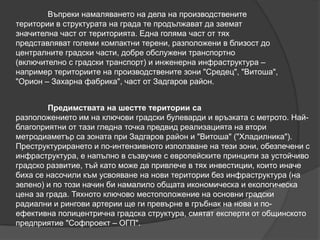 Въпреки намаляването на дела на производствените
територии в структурата на града те продължават да заемат
значителна част от територията. Една голяма част от тях
представляват големи компактни терени, разположени в близост до
централните градски части, добре обслужени транспортно
(включително с градски транспорт) и инженерна инфраструктура –
например териториите на производствените зони "Средец", "Витоша",
"Орион – Захарна фабрика", част от Задгаров район.
Предимствата на шестте територии са
разположението им на ключови градски булеварди и връзката с метрото. Най-
благоприятни от тази гледна точка предвид реализацията на втори
метродиаметър са зоната при Задгаров район и "Витоша" ("Хладилника").
Преструктурирането и по-интензивното използване на тези зони, обезпечени с
инфраструктура, е напълно в съзвучие с европейските принципи за устойчиво
градско развитие, тъй като може да привлече в тях инвестиции, които иначе
биха се насочили към усвояване на нови територии без инфраструктура (на
зелено) и по този начин би намалило общата икономическа и екологическа
цена за града. Тяхното ключово местоположение на основни градски
радиални и рингови артерии ще ги превърне в гръбнак на нова и по-
ефективна полицентрична градска структура, смятат експерти от общинското
предприятие "Софпроект – ОГП".
 