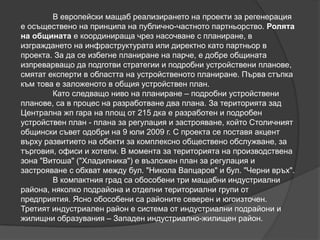 В европейски мащаб реализирането на проекти за регенерация
е осъществено на принципа на публично-частното партньорство. Ролята
на общината е координираща чрез насочване с планиране, в
изграждането на инфраструктурата или директно като партньор в
проекта. За да се избегне планиране на парче, е добре общината
изпреварващо да подготви стратегии и подробни устройствени планове,
смятат експерти в областта на устройственото планиране. Първа стъпка
към това е заложеното в общия устройствен план.
Като следващо ниво на планиране – подробни устройствени
планове, са в процес на разработване два плана. За територията зад
Централна жп гара на площ от 215 дка е разработен и подробен
устройствен план - плана за регулация и застрояване, който Столичният
общински съвет одобри на 9 юли 2009 г. С проекта се поставя акцент
върху развитието на обекти за комплексно обществено обслужване, за
търговия, офиси и хотели. В момента за територията на производствена
зона "Витоша" ("Хладилника") е възложен план за регулация и
застрояване с обхват между бул. "Никола Вапцаров" и бул. "Черни връх".
В компактния град са обособени три мащабни индустриални
района, няколко подрайона и отделни териториални групи от
предприятия. Ясно обособени са районите северен и югоизточен.
Третият индустриален район е система от индустриални подрайони и
жилищни образувания – Западен индустриално-жилищен район.
 