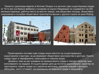 Проектът разглежда квартал в Източен Лондон и в частност две съществуващи сгради
от 19-ти век (на бирена фабрика и складове за зърно) Предвижда се създаването на 220
жилищни единици, работни места за местни творци, нов обществен площад, обществени
съоръжения и по-добри обществени транспортни връзки с другата страна на река Roding.
Проектирането поставя нови сгради около мястото на съществуващата
индустриални структури, за да формират обществено пространство в центъра. Новите
сгради седят в периферията, прекъсвани от няколко входа.
Дизайнът има за цел опазване на промишлените сгради и техният характер чрез
използването на зидария. В същото време цели да постигне разнообразен характер на
територията; новите сгради са с различна височина, различен мащаб и фасадни
облицовки, които отговарят едновременно на градската среда и ландшафта.
 