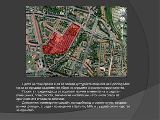 Целта на този проект е да се запази културната стойност на Spinning Mills,
но да се придаде съвременен облик на сградите и околното пространство.
Проектът предвижда да се подновят всички елементи на сградата -
помещения, повърхности, технически инсталации, като много следи от
оригиналната сграда се запазват.
Динамичен, геометричен дизайн, наподобяващ огромен килим, свързва
всички функции, сгради и помещения в Spinning Mills и създава силно чувство
за единство.
 
