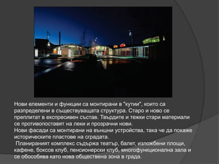 Нови елементи и функции са монтирани в "кутии", които са
разпределени в съществуващата структура. Старо и ново се
преплитат в експресивен състав. Твърдите и тежки стари материали
се противопоставят на леки и прозрачни нови.
Нови фасади са монтирани на външни устройства, така че да покаже
историческите пластове на сградата.
Планираният комплекс съдържа театър, балет, изложбени площи,
кафене, боксов клуб, пенсионерски клуб, многофункционална зала и
се обособява като нова обществена зона в града.
 