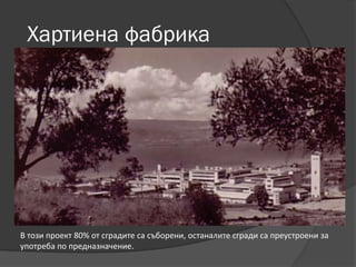 Хартиена фабрика
В този проект 80% от сградите са съборени, останалите сгради са преустроени за
употреба по предназначение.
 