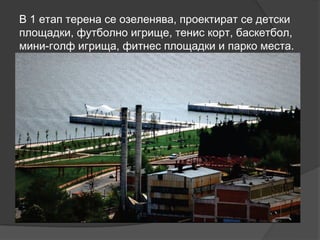 В 1 етап терена се озеленява, проектират се детски
площадки, футболно игрище, тенис корт, баскетбол,
мини-голф игрища, фитнес площадки и парко места.
 