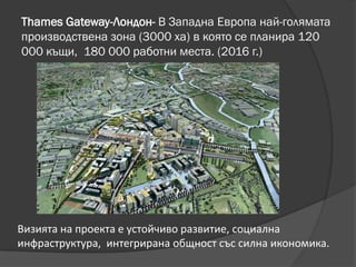 Thames Gateway-Лондон- В Западна Европа най-голямата
производствена зона (3000 ха) в която се планира 120
000 къщи, 180 000 работни места. (2016 г.)
Визията на проекта е устойчиво развитие, социална
инфраструктура, интегрирана общност със силна икономика.
 