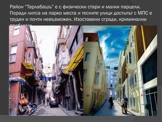 Район “Тарлабашъ” е с физически стари и малки парцели.
Поради липса на парко места и тесните улици достъпът с МПС е
труден и почти невъзможен. Изоставени сгради, криминални
проблеми
 