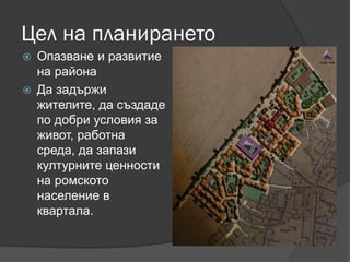 Цел на планирането
 Опазване и развитие
на района
 Да задържи
жителите, да създаде
по добри условия за
живот, работна
среда, да запази
културните ценности
на ромското
население в
квартала.
 