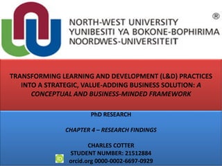 TRANSFORMING LEARNING AND DEVELOPMENT (L&D) PRACTICES
INTO A STRATEGIC, VALUE-ADDING BUSINESS SOLUTION: A
CONCEPTUAL AND BUSINESS-MINDED FRAMEWORK
PhD RESEARCH
CHAPTER 4 – RESEARCH FINDINGS
CHARLES COTTER
STUDENT NUMBER: 21512884
orcid.org 0000-0002-6697-0929
 