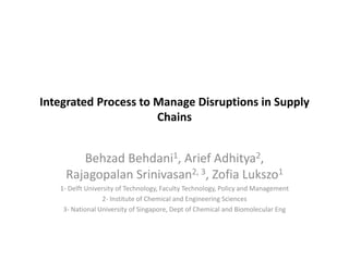 Integrated Process to Manage Disruptions in Supply
                      Chains


       Behzad Behdani1, Arief Adhitya2,
    Rajagopalan Srinivasan2, 3, Zofia Lukszo1
   1- Delft University of Technology, Faculty Technology, Policy and Management
                  2- Institute of Chemical and Engineering Sciences
    3- National University of Singapore, Dept of Chemical and Biomolecular Eng
 