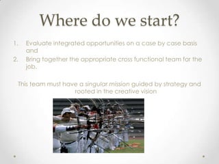 Where do we start?
1.   Evaluate integrated opportunities on a case by case basis
     and
2.   Bring together the appropriate cross functional team for the
     job.

 This team must have a singular mission guided by strategy and
                   rooted in the creative vision
 
