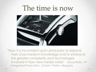 The time is now




“Now it is incumbent upon producers to expand
  their cross-medium knowledge and to embrace
  the greater complexity and technologies
  involved in how new media works” - David Rolfe, VP
  Integrated Production , Crispin, Porter + Bogusky
 