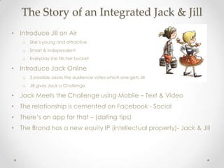 The Story of an Integrated Jack & Jill
• Introduce Jill on Air
   o   She’s young and attractive
   o   Smart & Independent
   o   Everyday she fills her bucket

• Introduce Jack Online
   o   3 possible Jacks the audience votes which one gets Jill
   o   Jill gives Jack a Challenge

• Jack Meets the Challenge using Mobile – Text & Video
• The relationship is cemented on Facebook - Social
• There’s an app for that – (dating tips)
• The Brand has a new equity IP (intellectual property)- Jack & Jill
 