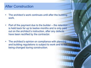 After Construction
 The architect’s work continues until after the building
work.
 Part of the payment due to the builder – the retention –
is held back for up to twelve months and is only paid
out on the architect’s instruction, after any defects
have been rectified by the contractor.
 The architect’s opinion on compliance with planning
and building regulations is subject to work and is not
being changed during construction.
 