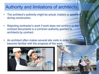 Authority and limitations of architects
 The architect’s authority might be actual, implied or apparent
during construction.
 Rejecting contractor’s work if work does not conform to the
contract documents is a common authority granted to
architects by contract.
 An architect often makes several site visits in order to
become familiar with the progress of the work.
 