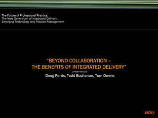 The Future of Professional Practice:
The Next Generation of Integrated Delivery,
Emerging Technology and Practice Management




                          “BEYOND COLLABORATION –
                    THE BENEFITS OF INTEGRATED DELIVERY”
                                              presented by:
                              Doug Parris, Todd Buchanan, Tom Owens
 