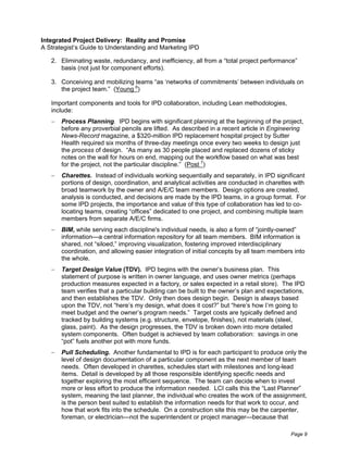 Integrated Project Delivery: Reality and Promise
A Strategist’s Guide to Understanding and Marketing IPD

   2. Eliminating waste, redundancy, and inefficiency, all from a “total project performance”
      basis (not just for component efforts).

   3. Conceiving and mobilizing teams “as ‘networks of commitments’ between individuals on
      the project team.” (Young 6)

   Important components and tools for IPD collaboration, including Lean methodologies,
   include:
       Process Planning. IPD begins with significant planning at the beginning of the project,
       before any proverbial pencils are lifted. As described in a recent article in Engineering
       News-Record magazine, a $320-million IPD replacement hospital project by Sutter
       Health required six months of three-day meetings once every two weeks to design just
       the process of design. “As many as 30 people placed and replaced dozens of sticky
       notes on the wall for hours on end, mapping out the workflow based on what was best
       for the project, not the particular discipline.” (Post 7)
       Charettes. Instead of individuals working sequentially and separately, in IPD significant
       portions of design, coordination, and analytical activities are conducted in charettes with
       broad teamwork by the owner and A/E/C team members. Design options are created,
       analysis is conducted, and decisions are made by the IPD teams, in a group format. For
       some IPD projects, the importance and value of this type of collaboration has led to co-
       locating teams, creating “offices” dedicated to one project, and combining multiple team
       members from separate A/E/C firms.
       BIM, while serving each discipline's individual needs, is also a form of “jointly-owned”
       information—a central information repository for all team members. BIM information is
       shared, not “siloed,” improving visualization, fostering improved interdisciplinary
       coordination, and allowing easier integration of initial concepts by all team members into
       the whole.
       Target Design Value (TDV). IPD begins with the owner’s business plan. This
       statement of purpose is written in owner language, and uses owner metrics (perhaps
       production measures expected in a factory, or sales expected in a retail store). The IPD
       team verifies that a particular building can be built to the owner’s plan and expectations,
       and then establishes the TDV. Only then does design begin. Design is always based
       upon the TDV, not “here’s my design, what does it cost?” but “here’s how I’m going to
       meet budget and the owner’s program needs.” Target costs are typically defined and
       tracked by building systems (e.g. structure, envelope, finishes), not materials (steel,
       glass, paint). As the design progresses, the TDV is broken down into more detailed
       system components. Often budget is achieved by team collaboration: savings in one
       “pot” fuels another pot with more funds.
       Pull Scheduling. Another fundamental to IPD is for each participant to produce only the
       level of design documentation of a particular component as the next member of team
       needs. Often developed in charettes, schedules start with milestones and long-lead
       items. Detail is developed by all those responsible identifying specific needs and
       together exploring the most efficient sequence. The team can decide when to invest
       more or less effort to produce the information needed. LCI calls this the “Last Planner”
       system, meaning the last planner, the individual who creates the work of the assignment,
       is the person best suited to establish the information needs for that work to occur, and
       how that work fits into the schedule. On a construction site this may be the carpenter,
       foreman, or electrician—not the superintendent or project manager—because that

                                                                                            Page 9
 