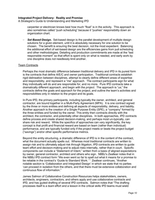 Integrated Project Delivery: Reality and Promise
A Strategist’s Guide to Understanding and Marketing IPD

       carpenter or electrician knows best how much “float” is in the activity. This approach is
       also sometimes called “push scheduling” because it “pushes” responsibility down an
       organization chart.

       Set Based Design. Set-based design is the parallel development of multiple design
       solutions for a given element, until it is absolutely necessary for one solution to be
       chosen. The benefit is ensuring the best decision, not the most expedient. Balancing
       the additional effort of set-based design are the efficiencies gains from pull scheduling
       and other methodologies. Detailing and production commitments are made at the “last
       responsible moment” so that effort is spent only on what is needed, and early work by
       one discipline does not needlessly limit another.

Team Contracts

   Perhaps the most dramatic difference between traditional delivery and IPD in its purest form
   is the contracts that define A/E/C and owner participation. Traditional contracts establish
   rigid delineation between disciplines, attempt to clearly define different areas of expertise
   and responsibility, and represent a “me” approach. The contract participants sign for what
   they individually will do and are responsible for, and no more. Pure IPD contracts take a
   dramatically different approach, and begin with the project. The approach is “us;” the
   contracts define the goals and approach for the project, and outline the team’s activities and
   responsibilities only in relation to the project and its goals.

   In Pure IPD, the primary participants, including typically the owner, architect, and general
   contractor, are bound together in a Multi-Party Agreement (MPA). It is one contract signed
   by the three or more entities and defining all aspects of responsibility, delivery, and liability.
   Another approach is the creation of a Single Purpose Entity (SPE), a “company” formed by
   the three entities and funded by the owner. This entity then contracts directly with the
   architect, the contractor, and potentially other disciplines. In both approaches, IPD contracts
   define process and create shared decision-making, and perhaps most un-typically, can
   share risk and reward. While the specifics of approaches can vary significantly, the key
   concept is that profit and financial reward are based on team (rather than individual)
   performance, and are typically funded only if the project meets or beats the project budget
   (“savings”) and/or other specific performance metrics.

   Beyond the entity structuring, a dramatic difference of IPD is in the content of the contract,
   what the document actually spells out. Whereas most traditional contracts are written to
   assign risk and to ultimately adjust risk through litigation, IPD contracts are written to guide
   team effort and decision-making and to adjust risks internally, rather that in court. Specific
   components can include a “Statement of Intent,” written from a basis of aligned expectations
   by owner, general contractor, architect and others who sign. NBBJ’s Zeallear notes that in
   the NBBJ IPD contract form “We even went so far to spell out what it means for a promise to
   be reliable in the contract’s ‘Guide to Standard Work.’ ” Zeallear continues, “Another
   notable section is ‘Collaboration and Integrated Design’ in which we state that no parties
   ‘can proceed in isolation from the others, and that there must be extensive collaboration and
   continuous flow of information.”

   James Salmon of Collaborative Construction Resources helps stakeholders, owners,
   architects, engineers, contractors, and others apply and use collaborative contracts and
   IPD, and has guded drafting of several IPD contracts. Salmon notes that “The drafting
   processes itself is a team effort and a lesson in the critical skills IPD teams must wield

                                                                                             Page 10
 