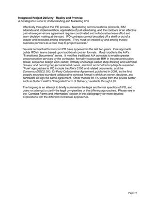 Integrated Project Delivery: Reality and Promise
A Strategist’s Guide to Understanding and Marketing IPD

   effectively throughout the lPD process. Negotiating communications protocols, BIM
   addenda and implementation, application of pull scheduling, and the contours of an effective
   pain-share-gain-share agreement require coordinated and collaborative team effort and
   team decision making at the start. IPD contracts cannot be pulled off a shelf or out of a
   drawer and executed among strangers. They must be created by and among trusted
   business partners as a road map to project success.”

   Several contractual formats for IPD have appeared in the last two years. One approach
   builds IPDish teams based upon traditional contract formats. Most notable is the AIA’s
   “Transitional Documents” series. It modifies traditional AIA contracts to enable greater
   preconstruction services by the contractor; formally incorporate BIM in the preconstruction
   phase; sequence design work earlier; formally encourage earlier shop drawing and submittal
   phases; and permit group (consolidated owner, architect and contractor) dispute resolution.
   “Pure” approaches to IPD include the AIA’s C195 and related documents, and the
   ConsensusDOCS 300: Tri-Party Collaborative Agreement, published in 2007, as the first
   broadly endorsed standard collaborative contract format in which an owner, designer, and
   contractor all sign the same agreement. Other models for IPD come from the private sector,
   such as Sutter Health’s “Integrated Form of Delivery,” available through LCI.

   The forgoing is an attempt to briefly summarize the legal and formal specifics of IPD, and
   does not attempt to clarify the legal complexities of the differing approaches. Please see in
   the “Contract Forms and Information” section in the bibliography for more detailed
   explorations into the different contractual approaches.




                                                                                          Page 11
 