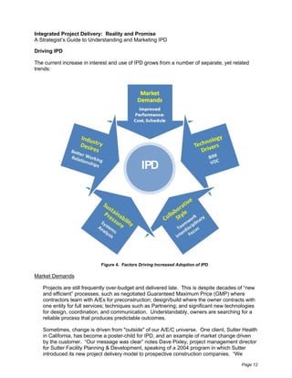 Integrated Project Delivery: Reality and Promise
A Strategist’s Guide to Understanding and Marketing IPD

Driving IPD

The current increase in interest and use of IPD grows from a number of separate, yet related
trends:




                                               IPD




                            Figure 4. Factors Driving Increased Adoption of IPD

Market Demands

   Projects are still frequently over-budget and delivered late. This is despite decades of “new
   and efficient” processes, such as negotiated Guaranteed Maximum Price (GMP) where
   contractors team with A/Es for preconstruction; design/build where the owner contracts with
   one entity for full services; techniques such as Partnering; and significant new technologies
   for design, coordination, and communication. Understandably, owners are searching for a
   reliable process that produces predictable outcomes.

   Sometimes, change is driven from "outside" of our A/E/C universe. One client, Sutter Health
   in California, has become a poster-child for IPD, and an example of market change driven
   by the customer. “Our message was clear” notes Dave Pixley, project management director
   for Sutter Facility Planning & Development, speaking of a 2004 program in which Sutter
   introduced its new project delivery model to prospective construction companies. “We

                                                                                          Page 12
 
