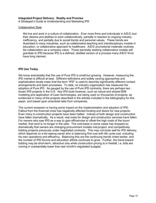Integrated Project Delivery: Reality and Promise
A Strategist’s Guide to Understanding and Marketing IPD

Collaborative Style

   We live and work in a culture of collaboration. Ever more firms and individuals in A/E/C tout
   their desires and abilities to work collaboratively, partially in reaction to ongoing industry
   inefficiency, and partially due to social trends and personal values. These trends are
   illustrated in many industries, such as collaborative teaching and interdisciplinary models in
   education, or collaborative approach to healthcare. A/E/C promotional materials routinely
   list collaboration as a company value. Those earnestly seeking collaborative models will
   gravitate to IPD because IPD is a defined, distilled version of a process many A/E/C firms
   have long claimed.



IPD Use Today

We know anecdotally that the use of Pure IPD is small but growing. However, measuring the
IPD market is difficult at best. Different definitions and widely varying approaches and
sophistication levels mean that the term “IPD” is used to describe significantly different contact
arrangements and team processes. To date, no industry organization has measured the
adoption of Pure IPD. As gauged by the use of Pure IPD contracts, there are perhaps two
dozen IPD projects in the U.S. Key IPD tools however, such as robust and shared BIM
modeling and application of Lean technologies, are being used on thousands of projects, as
evidenced in many of the projects described in the articles included in the bibliography for this
paper, and based upon anecdotal data from companies.

The current recession is having some impact on the implementation and adoption of IPD.
Fallout from the financial crisis has negatively affected funding and desire for new projects.
Even many in-construction projects have been halted. Indices of both design and construction
have fallen dramatically. As a result, real costs for design and construction services have fallen.
For owners who saw IPD as a way to gain efficiencies to offset the high costs of the boom
market, that wind is no longer in the sails. The cost-basis in some cases has dropped so
dramatically that owners are changing procurement models mid-project, and competitively
bidding projects previously under negotiated contracts. This may not bode well for IPD delivery,
which depends on a far-seeing owner who is balancing first cost with life cycle cost, including
his own operations and efficiency. Balancing this are the continuing trends noted earlier, and
the number of IPD forums and education efforts continues to grow. Further, the trend toward
bidding may be short-term, attractive only while construction pricing is in freefall, i.e. bids are
coming in substantially lower than last month's negotiated budgets.




                                                                                            Page 15
 