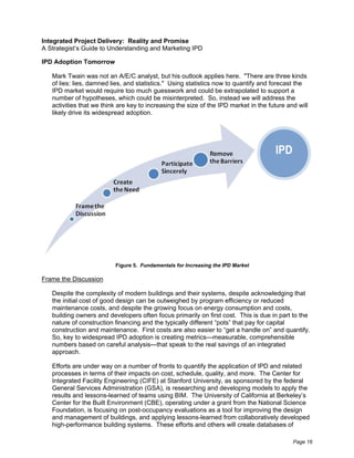 Integrated Project Delivery: Reality and Promise
A Strategist’s Guide to Understanding and Marketing IPD

IPD Adoption Tomorrow

   Mark Twain was not an A/E/C analyst, but his outlook applies here. "There are three kinds
   of lies: lies, damned lies, and statistics." Using statistics now to quantify and forecast the
   IPD market would require too much guesswork and could be extrapolated to support a
   number of hypotheses, which could be misinterpreted. So, instead we will address the
   activities that we think are key to increasing the size of the IPD market in the future and will
   likely drive its widespread adoption.




                                                                                      IPD




                          Figure 5. Fundamentals for Increasing the IPD Market

Frame the Discussion

   Despite the complexity of modern buildings and their systems, despite acknowledging that
   the initial cost of good design can be outweighed by program efficiency or reduced
   maintenance costs, and despite the growing focus on energy consumption and costs,
   building owners and developers often focus primarily on first cost. This is due in part to the
   nature of construction financing and the typically different “pots” that pay for capital
   construction and maintenance. First costs are also easier to “get a handle on” and quantify.
   So, key to widespread IPD adoption is creating metrics—measurable, comprehensible
   numbers based on careful analysis—that speak to the real savings of an integrated
   approach.

   Efforts are under way on a number of fronts to quantify the application of IPD and related
   processes in terms of their impacts on cost, schedule, quality, and more. The Center for
   Integrated Facility Engineering (CIFE) at Stanford University, as sponsored by the federal
   General Services Administration (GSA), is researching and developing models to apply the
   results and lessons-learned of teams using BIM. The University of California at Berkeley’s
   Center for the Built Environment (CBE), operating under a grant from the National Science
   Foundation, is focusing on post-occupancy evaluations as a tool for improving the design
   and management of buildings, and applying lessons-learned from collaboratively developed
   high-performance building systems. These efforts and others will create databases of

                                                                                             Page 16
 