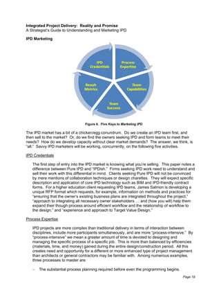 Integrated Project Delivery: Reality and Promise
A Strategist’s Guide to Understanding and Marketing IPD

IPD Marketing




                                 Figure 6. Five Keys to Marketing IPD

The IPD market has a bit of a chicken/egg conundrum. Do we create an IPD team first, and
then sell to the market? Or, do we find the owners seeking IPD and form teams to meet their
needs? How do we develop capacity without clear market demands? The answer, we think, is
“all.” Savvy IPD marketers will be working, concurrently, on the following five activities.

IPD Credentials

   The first step of entry into the IPD market is knowing what you’re selling. This paper notes a
   difference between Pure IPD and “IPDish.” Firms seeking IPD work need to understand and
   sell their work with this differential in mind. Clients seeking Pure IPD will not be convinced
   by mere mentions of collaboration techniques or design charettes. They will expect specific
   description and application of core IPD technology such as BIM and IPD-friendly contract
   forms. For a higher education client requesting IPD teams, James Salmon is developing a
   unique RFP format which requests, for example, information on methods and practices for
   “ensuring that the owner’s existing business plans are integrated throughout the project,”
   “approach to integrating all necessary owner stakeholders … and (how you will) help them
   expand their though process around efficient workflow and the relationship of workflow to
   the design,” and “experience and approach to Target Value Design.”

Process Expertise

   IPD projects are more complex than traditional delivery in terms of interaction between
   disciplines, include more participants simultaneously, and are more “process-intensive.” By
   “process-intensive” we mean a greater amount of time is devoted to designing and
   managing the specific process of a specific job. This is more than balanced by efficiencies
   (materials, time, and money) gained during the entire design/construction period. All this
   creates need and opportunity for a different or more enhanced type of project management
   than architects or general contractors may be familiar with. Among numerous examples,
   three processes to master are:

       The substantial process planning required before even the programming begins.
                                                                                          Page 19
 