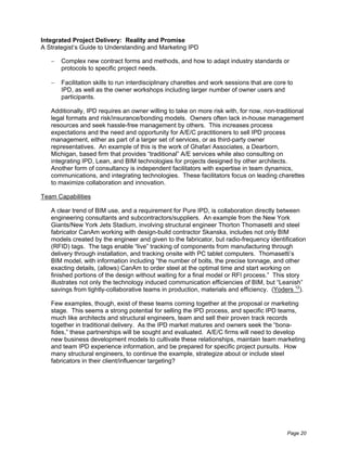 Integrated Project Delivery: Reality and Promise
A Strategist’s Guide to Understanding and Marketing IPD

       Complex new contract forms and methods, and how to adapt industry standards or
       protocols to specific project needs.

       Facilitation skills to run interdisciplinary charettes and work sessions that are core to
       IPD, as well as the owner workshops including larger number of owner users and
       participants.

   Additionally, IPD requires an owner willing to take on more risk with, for now, non-traditional
   legal formats and risk/insurance/bonding models. Owners often lack in-house management
   resources and seek hassle-free management by others. This increases process
   expectations and the need and opportunity for A/E/C practitioners to sell IPD process
   management, either as part of a larger set of services, or as third-party owner
   representatives. An example of this is the work of Ghafari Associates, a Dearborn,
   Michigan, based firm that provides “traditional” A/E services while also consulting on
   integrating IPD, Lean, and BIM technologies for projects designed by other architects.
   Another form of consultancy is independent facilitators with expertise in team dynamics,
   communications, and integrating technologies. These facilitators focus on leading charettes
   to maximize collaboration and innovation.

Team Capabilities

   A clear trend of BIM use, and a requirement for Pure IPD, is collaboration directly between
   engineering consultants and subcontractors/suppliers. An example from the New York
   Giants/New York Jets Stadium, involving structural engineer Thorton Thomasetti and steel
   fabricator CanAm working with design-build contractor Skanska, includes not only BIM
   models created by the engineer and given to the fabricator, but radio-frequency identification
   (RFID) tags. The tags enable “live” tracking of components from manufacturing through
   delivery through installation, and tracking onsite with PC tablet computers. Thomasetti’s
   BIM model, with information including “the number of bolts, the precise tonnage, and other
   exacting details, (allows) CanAm to order steel at the optimal time and start working on
   finished portions of the design without waiting for a final model or RFI process.” This story
   illustrates not only the technology induced communication efficiencies of BIM, but “Leanish”
   savings from tightly-collaborative teams in production, materials and efficiency. (Yoders 12).

   Few examples, though, exist of these teams coming together at the proposal or marketing
   stage. This seems a strong potential for selling the IPD process, and specific IPD teams,
   much like architects and structural engineers, team and sell their proven track records
   together in traditional delivery. As the IPD market matures and owners seek the “bona-
   fides,” these partnerships will be sought and evaluated. A/E/C firms will need to develop
   new business development models to cultivate these relationships, maintain team marketing
   and team IPD experience information, and be prepared for specific project pursuits. How
   many structural engineers, to continue the example, strategize about or include steel
   fabricators in their client/influencer targeting?




                                                                                             Page 20
 