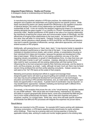 Integrated Project Delivery: Reality and Promise
A Strategist’s Guide to Understanding and Marketing IPD

Team Results

   In manufacturing industries' adoption of IPD-type practices, the relationships between
   designers and suppliers and assemblers are ongoing beyond one specific product. While
   these manufacturing teams can clearly benefit from efficiencies in the repetitive production
   of identical designs, the merits of long relationships can benefit A/E/C IPD teams
   substantially as well. In the car industry the designer imagining the shape of a windshield is
   working alongside the glass supplier; in our industry it’s Thorton Thomasetti and CanAm, as
   previously noted. Repeat practitioners of IPD speak to the value of an ongoing relationship,
   the importance of learning the unique work and communication styles of individuals, and the
   efficiencies of bringing those relationships to the next project. As owners learn IPD and see
   this value, they will seek it in hiring teams. Certainly “proven team experience” is a
   common, almost ubiquitous criteria already on RFPs and RFQs, but IPD-focused selectors
   may look to specific examples of efficiencies, savings, alternative approaches, and mutual
   shared success on IPD projects.

   Additionally, with growing focus on "team, team, team," it may become harder to separate a
   specific discipline’s performance or idea from that of the team. It may become harder for
   marketers to develop brochure sheets, web content, articles, or presentations focusing on
   their individual firm’s ideas and innovation, because the genesis and development of the
   idea is team-based. While this author is not making a prediction one way or the other
   regarding industry consolidation or growth of interdisciplinary firms, it is clear that more use
   of IPD will make it harder to sell “just” ourselves. Likewise, attempts by individual firms to
   take credit for team successes will risk existing relationships with their partner firms.
   Influencing this is the trust component noted by Rick Oehmcke previously, and the desire to
   work, and thus propose, as a team. Lastly, although not seen much yet, there may be fewer
   owners hiring architects first and then jointly selecting consultants. Instead, owners may
   well seek to hire “full” IPD teams at the outset of their projects.

   Marketing and business development efforts to support and leverage these
   designer/supplier teams will need to go beyond golfing and cocktails at conventions. The
   next step may be joint professional development and education on new technologies,
   education and training in IPD activities themselves, and, as noted earlier, looking for project
   leads and opportunities in new places. A greater level of coordination may be required—or
   may benefit teams' approaches—between marketing and technical staff in different firms
   assembling integrated, joint team proposals.

   Conversely, or the exception that proves the rule, is the “virtual teaming” capabilities created
   by use of BIM software. With robust data and model sharing, instantaneous 3D viewing,
   and ability to support geographically diverse teams, some have predicted that BIM will give
   rise to more mobile professionals and teams, able to take their expertise and parlay it
   anywhere, anytime, on a project basis. Either way, savvy firms will seek specific expertise
   and illustrate how BIM and IPD processes will integrate this expertise into proven teams.

Result Metrics

   Metrics are important to the IPD process: for example A/E/C teams working with databases
   of energy consumption, or IPD teams seeking industry benchmarks for owner activities
   within buildings. There may be a growing need and coming expertise in finding the
   applicable industry data, working to create and monitor targets geared to the existing data,


                                                                                            Page 21
 
