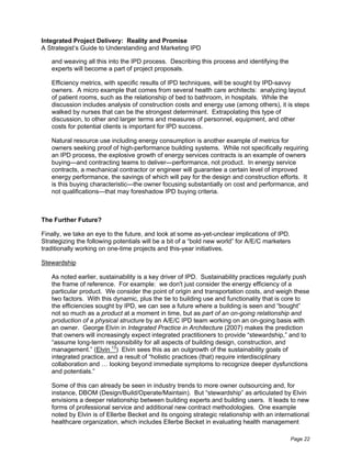 Integrated Project Delivery: Reality and Promise
A Strategist’s Guide to Understanding and Marketing IPD

   and weaving all this into the IPD process. Describing this process and identifying the
   experts will become a part of project proposals.

   Efficiency metrics, with specific results of IPD techniques, will be sought by IPD-savvy
   owners. A micro example that comes from several health care architects: analyzing layout
   of patient rooms, such as the relationship of bed to bathroom, in hospitals. While the
   discussion includes analysis of construction costs and energy use (among others), it is steps
   walked by nurses that can be the strongest determinant. Extrapolating this type of
   discussion, to other and larger terms and measures of personnel, equipment, and other
   costs for potential clients is important for IPD success.

   Natural resource use including energy consumption is another example of metrics for
   owners seeking proof of high-performance building systems. While not specifically requiring
   an IPD process, the explosive growth of energy services contracts is an example of owners
   buying—and contracting teams to deliver—performance, not product. In energy service
   contracts, a mechanical contractor or engineer will guarantee a certain level of improved
   energy performance, the savings of which will pay for the design and construction efforts. It
   is this buying characteristic—the owner focusing substantially on cost and performance, and
   not qualifications—that may foreshadow IPD buying criteria.



The Further Future?

Finally, we take an eye to the future, and look at some as-yet-unclear implications of IPD.
Strategizing the following potentials will be a bit of a “bold new world” for A/E/C marketers
traditionally working on one-time projects and this-year initiatives.

Stewardship

   As noted earlier, sustainability is a key driver of IPD. Sustainability practices regularly push
   the frame of reference. For example: we don't just consider the energy efficiency of a
   particular product. We consider the point of origin and transportation costs, and weigh these
   two factors. With this dynamic, plus the tie to building use and functionality that is core to
   the efficiencies sought by IPD, we can see a future where a building is seen and “bought”
   not so much as a product at a moment in time, but as part of an on-going relationship and
   production of a physical structure by an A/E/C IPD team working on an on-going basis with
   an owner. George Elvin in Integrated Practice in Architecture (2007) makes the prediction
   that owners will increasingly expect integrated practitioners to provide “stewardship,” and to
   “assume long-term responsibility for all aspects of building design, construction, and
   management.” (Elvin 13) Elvin sees this as an outgrowth of the sustainability goals of
   integrated practice, and a result of “holistic practices (that) require interdisciplinary
   collaboration and … looking beyond immediate symptoms to recognize deeper dysfunctions
   and potentials.”

   Some of this can already be seen in industry trends to more owner outsourcing and, for
   instance, DBOM (Design/Build/Operate/Maintain). But “stewardship” as articulated by Elvin
   envisions a deeper relationship between building experts and building users. It leads to new
   forms of professional service and additional new contract methodologies. One example
   noted by Elvin is of Ellerbe Becket and its ongoing strategic relationship with an international
   healthcare organization, which includes Ellerbe Becket in evaluating health management

                                                                                            Page 22
 