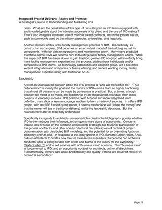 Integrated Project Delivery: Reality and Promise
A Strategist’s Guide to Understanding and Marketing IPD

   deals. What are the possibilities of this type of consulting for an IPD team equipped with
   and knowledgeable about the intimate processes of its client, and the use of IPD metrics?
   Elvin’s also imagines increased use of multiple award contracts, and in the private sector,
   such as commonly used by the military agencies, universities, and hospitals.

   Another element of this is the facility management potential of BIM. Theoretically, as
   construction is complete, BIM becomes an exact virtual model of the building and all its
   components, with rich data on operations and maintenance within. Many have predicted
   that these same BIMs will become core to building owner facility management efforts. While
   this aspect of BIM has been slower to gain traction, greater IPD adoption will inevitably bring
   more facility management expertise into the process, adding these individuals and/or
   companies to IPD teams. As technology capabilities and adoption grows, we’ll see more
   vertical integration and companies or teams offering, and owners wanting to buy, facility
   management expertise along with traditional A/E/C.

Leadership

   A bit of an unanswered question about the IPD process is “who will the leader be?” “True
   collaboration” is clearly the goal and the mantra of IPD—and a team so highly functioning
   that almost all decisions can be made by consensus is practical. But, at times, a tough
   decision will need to be made, and leadership by an impassioned individual often leads
   projects to visionary success. IPD practice, with broader and more integrated team
   definition, may allow or even encourage leadership from a variety of sources. In a Pure IPD
   project, with an SPE funded by the owner, it seems the decision will “follow the money” and
   that the owner will (as in traditional delivery) make the leadership decisions. But the
   nuances here are yet to be fully understood.

   Specifically in regards to architects, several articles cited in the bibliography ponder whether
   IPD further reduces their influence, and/or opens more doors of opportunity. Concerns
   include loss of focus on the aesthetic components of design due to earlier participation of
   the general contractor and other non-architectural disciplines; loss of control of project
   documentation with distributed BIM modeling; and the potential for an overriding focus on
   efficiency over all else. In response to the likely growth of IPD, Barbara Golter Heller, FAIA,
   calls on architects to “craft a new role for themselves as leaders,” to become “an orchestra
   conductor who is willing to take both credit and blame of the quality for the symphony,”
   (Golter Heller 14) and to sell services with a “business case” scenario. This “business case”
   is fundamental to IPD, and an opportunity not just for architects, but for all disciplines.
   Fundamentally, owners care about predictability and quality; if those are covered, who is “in
   control” is secondary.”




                                                                                            Page 23
 