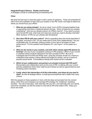 Integrated Project Delivery: Reality and Promise
A Strategist’s Guide to Understanding and Marketing IPD

Close

We think the best way to close this paper is with a series of questions. These are presented for
A/E/C firms and marketers to help chart your location in the IPD “world” and begin to determine
where you should focus your efforts:

   1. What are you doing already? As we’ve noted, much of IPD is bringing together tools
      or approaches that exist in traditional delivery formats. Which of these are you already
      undertaking? How are you already acting in an IPDish manner? If you were to pursue
      more formal IPD work, what tools and resources would you need to develop internally?
      What “portions” of IPD can you already start developing?

   2. How does IPD fit with your culture? What is appealing about the trends described in
      the paper, and what is not? Do you really want to work more collaboratively? Are you
      comfortable with, for example, putting a portion of your fee at risk based on team
      performance? For this question (and Question #1), use Figure 1 of this paper as a
      guide.

   3. What are the trends in your markets, and with which clients might IPD desires be
      forming? Are any of your competitors working on IPD projects? Which of your current
      or potential clients would be attracted to the lean concepts of IPD? Be sure to
      investigate both Pure IPD and IPDish work, using the concepts of both as a means to
      understand what exactly is being offered and bought by owners, and as a means to
      quantify actual trends. Conversations directly with owners will be invaluable.

   4. Which of your collaborators and partners are already involved with IPD work?
      Strong teams and collaborative work are the core of IPD, so talking with your current
      partners establishes where there might be joint interest as well as opportunities for joint
      marketing and/or education.

   5. Lastly, what’s the intersection of all this information, and where do you want to
      start? As with all strategic efforts, a small goal accomplished well is better than many
      undone.

With the answers to these questions in hand, with the ideas and prompts from the content
above, A/E/C firms and marketers can translate IPD strategy into “traditional” marketing
activities. The role of education, both internally with your firm, and externally with your clients,
cannot be overstated, as well the caution to only sell as IPD what really is IPD. Enjoy your
brave new world.




                                                                                               Page 24
 