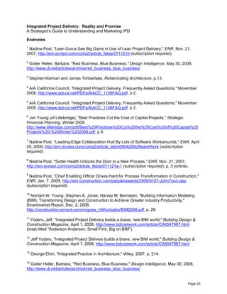 Integrated Project Delivery: Reality and Promise
A Strategist’s Guide to Understanding and Marketing IPD

Endnotes
1
 Nadine Post, "Lean Gurus See Big Gains in Use of Lean Project Delivery," ENR, Nov. 21,
2007, http://enr.ecnext.com/coms2/article_febiar071121b (subscription required)

2
 Golter Heller, Barbara, "Red Business, Blue Business," Design Intelligence, May 30, 2008,
http://www.di.net/articles/archive/red_business_blue_business/

3
    Stephen Kiernan and James Timberlake, Refabricating Architecture, p.13.

4
 AIA California Council, "Integrated Project Delivery, Frequently Asked Questions," November
2008, http://www.ipd-ca.net/PDFs/AIACC_1108FAQ.pdf, p 2.

5
 AIA California Council, "Integrated Project Delivery, Frequently Asked Questions," November
2008, http://www.ipd-ca.net/PDFs/AIACC_1108FAQ.pdf, p 2.

6
 Jim Young (of Lillebridge), "Best Practices Cut the Cost of Capital Projects," Strategic
Financial Planning, Winter 2008,
http://www.lillibridge.com/pdf/Best%20Practices%20Cut%20the%20Cost%20of%20Capital%20
Projects%20-%20Winter%202008.pdf, p 9.

7
  Nadine Post, "Leading-Edge Collaboration Hurt By Lots of Software Workarounds," ENR, April
29, 2009, http://enr.ecnext.com/coms2/article_tebm090429SoftwareWork (subscription
required)

8
 Nadine Post, "Sutter Health Unlocks the Door to a New Process," ENR, Nov. 21, 2007,
http://enr.ecnext.com/coms2/article_febiar071121a-1 (subscription required), p. 3 (online).

9
  Nadine Post, "Chief Enabling Officer Drives Hard for Process Transformation in Construction,"
ENR, Jan. 7, 2009, http://enr.construction.com/people/awards/2009/0107-JohnTocci.asp
(subscription required)

10
   Norbert W. Young; Stephen A. Jones; Harvey M. Bernstein, "Building Information Modeling
(BIM), Transforming Design and Construction to Achieve Greater Industry Productivity,"
Smartmarket Report, Dec. 2, 2008,
http://construction.ecnext.com/mcgraw_hill/includes/BIM2008.pdf, p. 28.

11
   Yoders, Jeff, "Integrated Project Delivery builds a brave, new BIM world," Building Design &
Construction Magazine, April 1, 2008, http://www.bdcnetwork.com/article/CA6547987.html
(inset titled "Anderson Anderson: Small Firm, Big on BIM").

12
 Jeff Yoders, "Integrated Project Delivery builds a brave, new BIM world," Building Design &
Construction Magazine, April 1, 2008, http://www.bdcnetwork.com/article/CA6547987.html

13
     George Elvin, "Integrated Practice in Architecture," Wiley, 2007, p. 214.

14
   Golter Heller, Barbara, "Red Business, Blue Business," Design Intelligence, May 30, 2008,
http://www.di.net/articles/archive/red_business_blue_business/


                                                                                          Page 25
 
